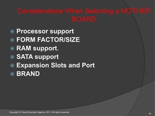 Considerations When Selecting a MOTHER
BOARD
 Processor support
 FORM FACTOR/SIZE
 RAM support.
 SATA support
 Expansion Slots and Port
 BRAND
54
Copyright © Texas Education Agency, 2011. All rights reserved.
 