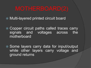 MOTHERBOARD(2)
 Multi-layered printed circuit board
 Copper circuit paths called traces carry
signals and voltages across the
motherboard
 Some layers carry data for input/output
while other layers carry voltage and
ground returns
 