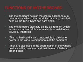 FUNCTIONS OF MOTHERBOARD
 The motherboard acts as the central backbone of a
computer on which other modular parts are installed
such as the CPU, RAM and hard disks.
 The motherboard also acts as the platform on which
various expansion slots are available to install other
devices / interfaces.
 The motherboard is also responsible to distribute
power to the various components of the computer.
 They are also used in the coordination of the various
devices in the computer and maintain an interface
among them.
 