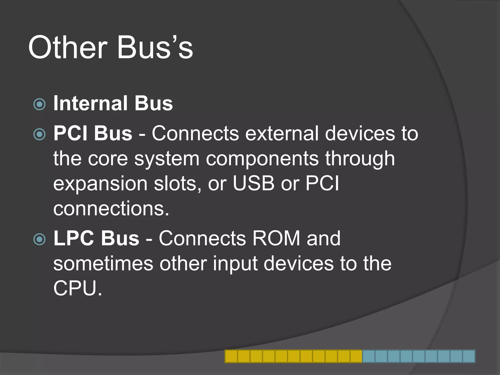 Other Bus’s
 Internal Bus
 PCI Bus - Connects external devices to
the core system components through
expansion slots, or USB or PCI
connections.
 LPC Bus - Connects ROM and
sometimes other input devices to the
CPU.
 