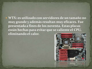  WTX: es utilizado con servidores de un tamaño no
muy grande y además resultan muy eficaces. Fue
presentada a fines de los noventa. Estas placas
están hechas para evitar que se caliente el CPU,
eliminando el calor.
 