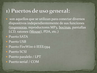  son aquellos que se utilizan para conectar diversos
dispositivos independientemente de sus funciones
(impresoras, reproductores MP3, bocinas, pantallas
LCD, ratones (Mouse), PDA, etc.)
 Puerto SATA
 Puerto USB
 Puerto FireWire ó IEEE1394
 Puerto SCSI
 Puerto paralelo / LPT
 Puerto serial / COM
 