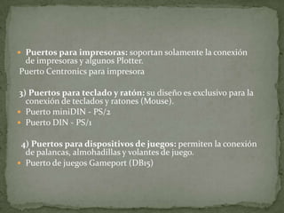  Puertos para impresoras: soportan solamente la conexión
de impresoras y algunos Plotter.
Puerto Centronics para impresora
3) Puertos para teclado y ratón: su diseño es exclusivo para la
conexión de teclados y ratones (Mouse).
 Puerto miniDIN - PS/2
 Puerto DIN - PS/1
4) Puertos para dispositivos de juegos: permiten la conexión
de palancas, almohadillas y volantes de juego.
 Puerto de juegos Gameport (DB15)
 