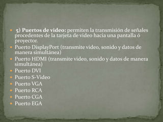  5) Puertos de video: permiten la transmisión de señales
procedentes de la tarjeta de video hacia una pantalla ó
proyector.
 Puerto DisplayPort (transmite video, sonido y datos de
manera simultánea)
 Puerto HDMI (transmite video, sonido y datos de manera
simultánea)
 Puerto DVI
 Puerto S-Video
 Puerto VGA
 Puerto RCA
 Puerto CGA
 Puerto EGA
 