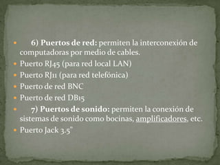  6) Puertos de red: permiten la interconexión de
computadoras por medio de cables.
 Puerto RJ45 (para red local LAN)
 Puerto RJ11 (para red telefónica)
 Puerto de red BNC
 Puerto de red DB15
 7) Puertos de sonido: permiten la conexión de
sistemas de sonido como bocinas, amplificadores, etc.
 Puerto Jack 3.5"
 
