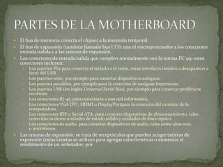  El bus de memoria conecta el chipset a la memoria temporal.
 El bus de expansión (también llamado bus I/O): une el microprocesador a los conectores
entrada/salida y a las ranuras de expansión.
 Los conectores de entrada/salida que cumplen normalmente con la norma PC 99: estos
conectores incluyen:
 Los puertos PS2 para conectar el teclado o el ratón, estas interfaces tienden a desaparecer a
favor del USB
 Los puertos serie, por ejemplo para conectar dispositivos antiguos.
 Los puertos paralelos, por ejemplo para la conexión de antiguas impresoras.
 Los puertos USB (en inglés Universal Serial Bus), por ejemplo para conectar periféricos
recientes.
 Los conectores RJ-45, para conectarse a una red informática.
 Los conectores VGA DVI, HDMI o DisplayPortpara la conexión del monitor de la
computadora.
 Los conectores IDE o Serial ATA, para conectar dispositivos de almacenamiento, tales
como discos duros unidades de estado sólido y unidades de disco óptico.
 Los conectores de audio, para conectar dispositivos de audio, tales como altavoces
o micrófonos.
 Las ranuras de expansión: se trata de receptáculos que pueden acoger tarjetas de
expansión (estas tarjetas se utilizan para agregar características o aumentar el
rendimiento de un ordenador; por
 