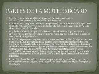  El reloj: regula la velocidad de ejecución de las instrucciones
del microprocesador y de los periféricos internos.
 La CMOS: una pequeña memoria que preserva cierta información importante
(como la configuración del equipo, fecha y hora), mientras el equipo no está
alimentado por electricidad.
 La pila de la CMOS: proporciona la electricidad necesaria para operar el
circuito constantemente y que éste último no se apague perdiendo la serie de
configuraciones guardadas.
 La BIOS: un programa registrado en una memoria no volátil (antiguamente en
memorias ROM, pero desde hace tiempo se emplean memorias flash). Este
programa es específico de la placa base y se encarga de la interfaz de bajo nivel
entre el microprocesadory algunos periféricos. Recupera, y después ejecuta, las
instrucciones del MBR (Master Boot Record), o registradas en un disco
duro o SSD, cuando arranca el sistema operativo. Actualmente los ordenadores
modernos sustituyen el MBR por el GPT y la BIOS por Extensible Firmware
Interface.
 El bus (también llamado bus interno o en inglés front-side bus): conecta el
microprocesador al chipset, está cayendo en desuso frente a HyperTransport y
Quickpath.
 