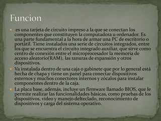  es una tarjeta de circuito impreso a la que se conectan los
componentes que constituyen la computadora u ordenador. Es
una parte fundamental a la hora de armar una PC de escritorio o
portátil. Tiene instalados una serie de circuitos integrados, entre
los que se encuentra el circuito integrado auxiliar, que sirve como
centro de conexión entre el microprocesador la memoria de
acceso aleatorio(RAM), las ranuras de expansión y otros
dispositivos.
 Va instalada dentro de una caja o gabinete que por lo general está
hecha de chapa y tiene un panel para conectar dispositivos
externos y muchos conectores internos y zócalos para instalar
componentes dentro de la caja.
 La placa base, además, incluye un firmware llamado BIOS, que le
permite realizar las funcionalidades básicas, como pruebas de los
dispositivos, vídeo y manejo delteclado, reconocimiento de
dispositivos y carga del sistema operativo.
 