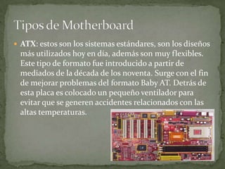  ATX: estos son los sistemas estándares, son los diseños
más utilizados hoy en día, además son muy flexibles.
Este tipo de formato fue introducido a partir de
mediados de la década de los noventa. Surge con el fin
de mejorar problemas del formato Baby AT. Detrás de
esta placa es colocado un pequeño ventilador para
evitar que se generen accidentes relacionados con las
altas temperaturas.
 