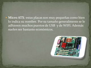  Micro ATX: estas placas son muy pequeñas como bien
lo indica su nombre. Por su tamaño generalmente se le
adhieren muchos puertos de USB y de WIFI. Además
suelen ser bastante económicos.
 