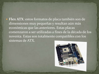  Flex ATX: estos formatos de placa también son de
dimensiones muy pequeñas y resultan aún más
económicas que las anteriores. Estas placas
comenzaron a ser utilizadas a fines de la década de los
noventa. Estas son totalmente compatibles con los
sistemas de ATX.
 