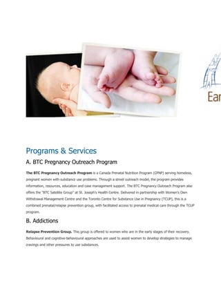 Programs & Services
A. BTC Pregnancy Outreach Program
The BTC Pregnancy Outreach Program is a Canada Prenatal Nutrition Program (CPNP) serving homeless,
pregnant women with substance use problems. Through a street outreach model, the program provides
information, resources, education and case management support. The BTC Pregnancy Outreach Program also
offers the "BTC Satellite Group" at St. Joseph's Health Centre. Delivered in partnership with Women's Own
Withdrawal Management Centre and the Toronto Centre for Substance Use in Pregnancy (TCUP), this is a
combined prenatal/relapse prevention group, with facilitated access to prenatal medical care through the TCUP
program.
B. Addictions
Relapse Prevention Group. This group is offered to women who are in the early stages of their recovery.
Behavioural and cognitive-behavioural approaches are used to assist women to develop strategies to manage
cravings and other pressures to use substances.
 