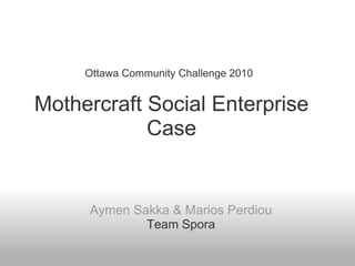   Ottawa Community Challenge 2010     Mothercraft Social Enterprise Case Aymen Sakka & Marios Perdiou Team Spora 