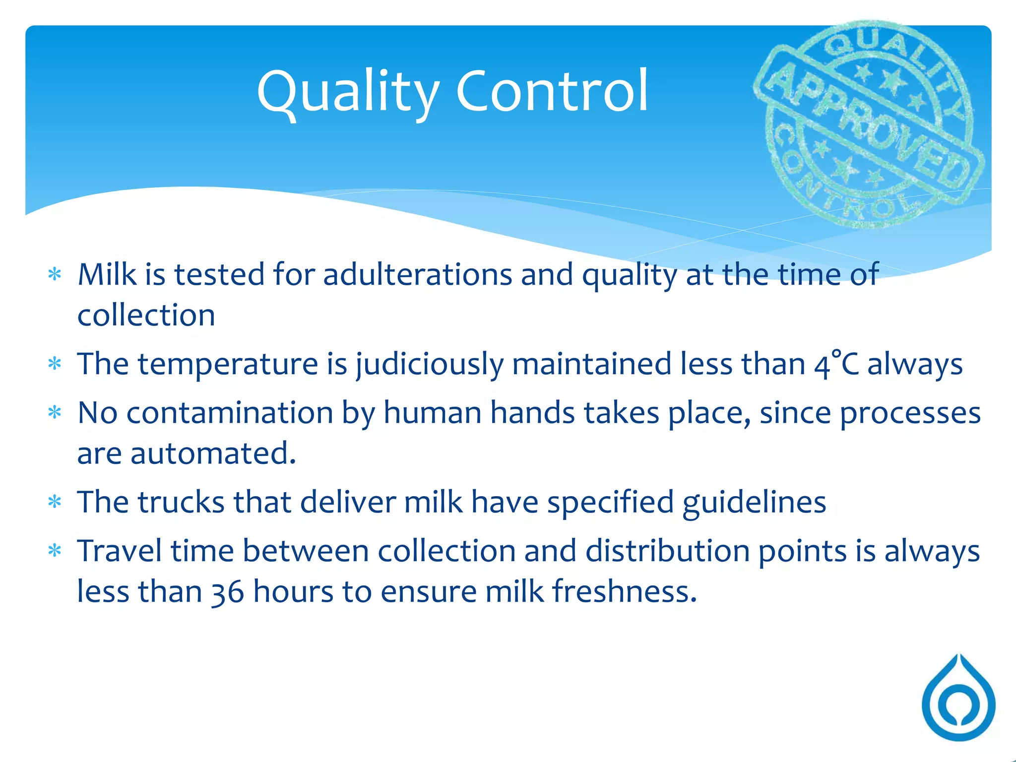 Pasteurization
Kills all pathogenic bacteria present in the milk. Thus making it safe for
consumption
Homogenization
Improves palatability of milk
Standardisation
Maintain uniformity by raising or lowering fat and SNF (solid not fat)
percentage to desired levels
Clarification
Milk is spun at very high speed, removing all dust particles
Milk production system
 