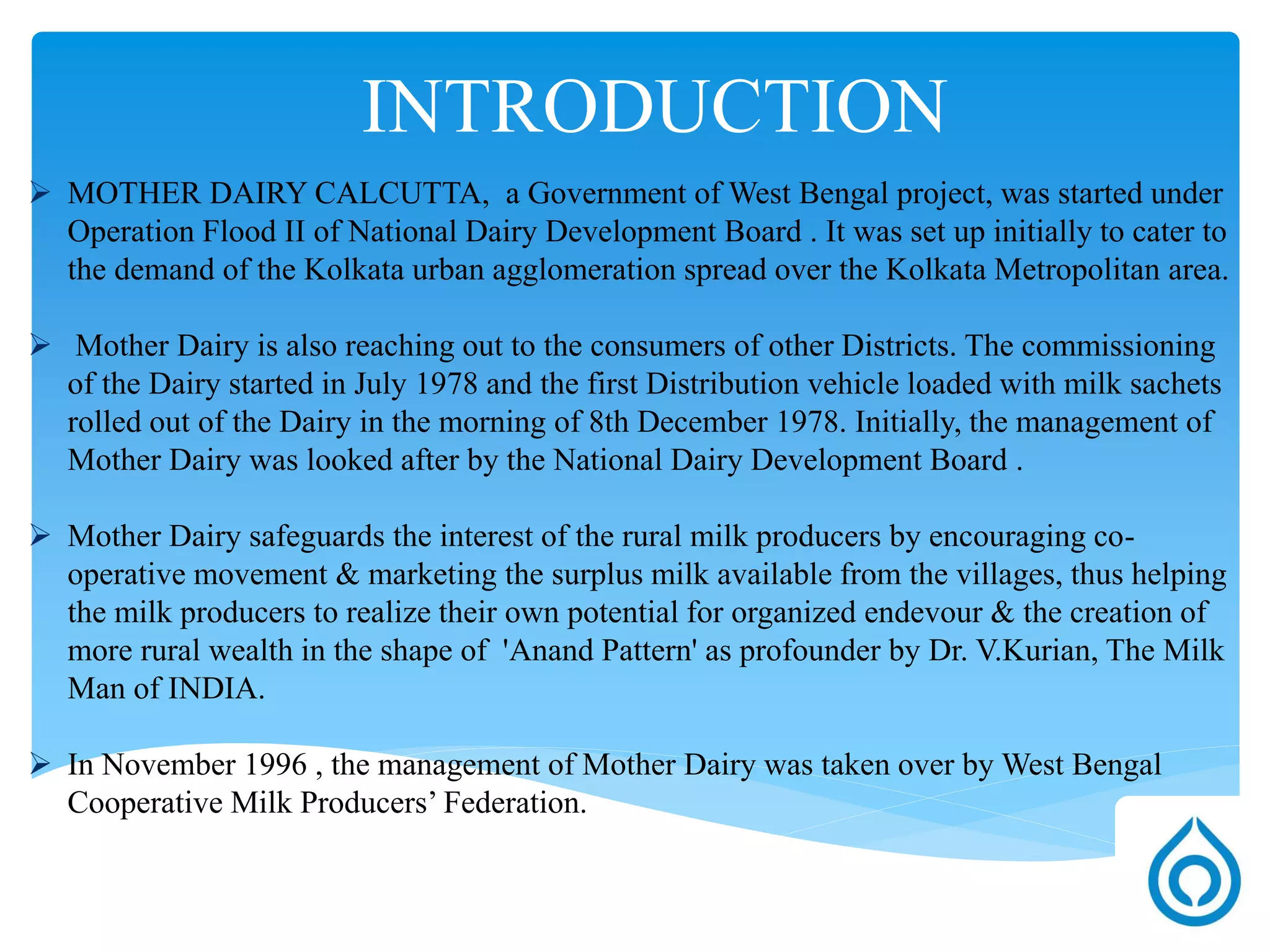 Introduction
 MOTHER DAIRY CALCUTTA, a Government of West Bengal project, was started under
Operation Flood II of National Dairy Development Board . It was set up initially to cater to
the demand of the Kolkata urban agglomeration spread over the Kolkata Metropolitan area.
 Mother Dairy is also reaching out to the consumers of other Districts. The commissioning
of the Dairy started in July 1978 and the first Distribution vehicle loaded with milk sachets
rolled out of the Dairy in the morning of 8th December 1978. Initially, the management of
Mother Dairy was looked after by the National Dairy Development Board .
 Mother Dairy safeguards the interest of the rural milk producers by encouraging co-
operative movement & marketing the surplus milk available from the villages, thus helping
the milk producers to realize their own potential for organized endeavour & the creation of
more rural wealth in the shape of 'Anand Pattern' as profounder by Dr. V.Kurian , The Milk
Man of INDIA.
 In November 1996 , the management of Mother Dairy was taken over by West Bengal
Cooperative Milk Producers’ Federation.
 