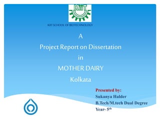 A
Project Reporton Dissertation
in
MOTHER DAIRY
Kolkata
Presented by:
Sukanya Halder
B.Tech/M.tech Dual Degree
Year- 5th
Roll Number - 1060070
KIIT SCHOOL OF BIOTECHNOLOGY
 