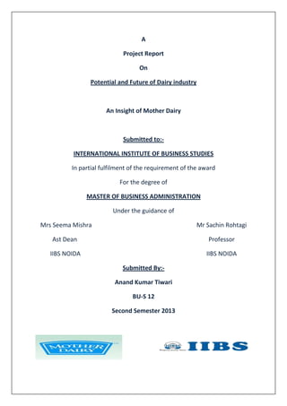 A
Project Report
On
Potential and Future of Dairy industry
An Insight of Mother Dairy
Submitted to:-
INTERNATIONAL INSTITUTE OF BUSINESS STUDIES
In partial fulfilment of the requirement of the award
For the degree of
MASTER OF BUSINESS ADMINISTRATION
Under the guidance of
Mrs Seema Mishra Mr Sachin Rohtagi
Ast Dean Professor
IIBS NOIDA IIBS NOIDA
Submitted By:-
Anand Kumar Tiwari
BU-S 12
Second Semester 2013
 