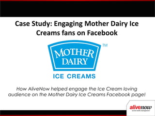 Case Study: Engaging Mother Dairy Ice
        Creams fans on Facebook




   How AliveNow helped engage the Ice Cream loving
audience on the Mother Dairy Ice Creams Facebook page!
 