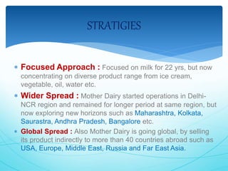 STRATIGIES 
 Focused Approach : Focused on milk for 22 yrs, but now 
concentrating on diverse product range from ice cream, 
vegetable, oil, water etc. 
 Wider Spread : Mother Dairy started operations in Delhi- 
NCR region and remained for longer period at same region, but 
now exploring new horizons such as Maharashtra, Kolkata, 
Saurastra, Andhra Pradesh, Bangalore etc. 
 Global Spread : Also Mother Dairy is going global, by selling 
its product indirectly to more than 40 countries abroad such as 
USA, Europe, Middle East, Russia and Far East Asia. 
 