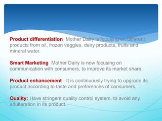 Product differentiation: Mother Dairy is focusing on different 
products from oil, frozen veggies, dairy products, fruits and 
mineral water. 
Smart Marketing: Mother Dairy is now focusing on 
communication with consumers, to improve its market share. 
Product enhancement : It is continuously trying to upgrade its 
product according to taste and preferences of consumers. 
. 
Quality: Have stringent quality control system, to avoid any 
adulteration in its product. 
 