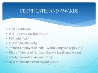 CERTIFICATES AND AWARDS 
 FSSC Certificate 
 ISO – 9001:2008, JUNAGADH 
 FDA, Mumbai 
 ISO 22000, Mangolpuri 
 3rd Best Employer of India -World Congress (Apr-2010) 
 Dhara - Winner of National Quality Excellence Award 
 Safety Innovation Award : 2005 
 Best Maintained Plant Award : 2007 
 