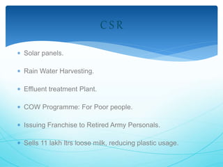  Solar panels. 
 Rain Water Harvesting. 
 Effluent treatment Plant. 
C S R 
 COW Programme: For Poor people. 
 Issuing Franchise to Retired Army Personals. 
 Sells 11 lakh ltrs loose milk, reducing plastic usage. 
 