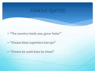FAMOUS QUOTES 
 "The country needs you, grow faster” 
 "Cheese khao superhero ban jao” 
 "Cheese ke saath bees ke cheez” 
 