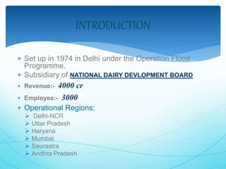 INTRODUCTION 
 Set up in 1974 in Delhi under the Operation Flood 
Programme. 
 Subsidiary of NATIONAL DAIRY DEVLOPMENT BOARD 
 Revenue:- 4000 cr 
 Employee:- 3000 
 Operational Regions: 
 Delhi-NCR 
 Uttar Pradesh 
 Haryana 
 Mumbai 
 Saurastra 
 Andhra Pradesh 
 