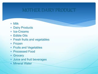 MOTHER DAIRY PRODUCT 
 Milk 
 Dairy Products 
 Ice-Creams 
 Edible Oils 
 Fresh fruits and vegetables 
 Frozen 
 Fruits and Vegetables 
 Processed Food 
 Grocery 
 Juice and fruit beverages 
 Mineral Water 
 