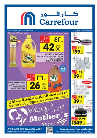 LOW PRICES AND SO MUCH MORE! !
From 9th
of March until 21st
of March 2016
:www.carrefouregypt.comAll Offers at: www.carrefouregypt.com
385Cl
EGP
39.00
55.00
2
Pcs
6
Pcs
6
Pcs
EGP
1349.00
1699.00
Fry Pan Set
Mug Set
Glass Tumbler
Set
Actifry Fryer
EGP
26.75
40.35
EGP
29.00
35.00
1450
Watt
One
Kilo
One Oil
Spoon
One
Year
Warranty
EGP
42.00
47.50
+
Aﬁa Corn Oil 2.72L
+ Italiano Pasta 400G Free
-
Al Watania Frozen
Chicken 1200-1300G
EGP
199.00
 