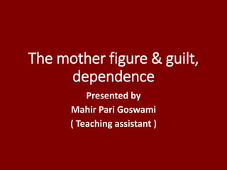 The mother figure & guilt,
dependence
Presented by
Mahir Pari Goswami
( Teaching assistant )
 