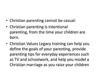 • Christian parenting cannot be casual:
• Christian parenting is intentional
  parenting, from the time your children are
  born.
• Christian Values Legacy training can help you
  define the goals of your parenting, provide
  parenting tips for everyday experiences such
  as TV and schoolwork, and help you model a
  Christian marriage as you raise your children
 