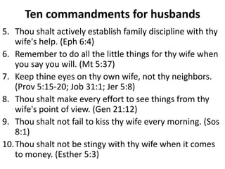 Ten commandments for husbands
5. Thou shalt actively establish family discipline with thy
   wife's help. (Eph 6:4)
6. Remember to do all the little things for thy wife when
   you say you will. (Mt 5:37)
7. Keep thine eyes on thy own wife, not thy neighbors.
   (Prov 5:15-20; Job 31:1; Jer 5:8)
8. Thou shalt make every effort to see things from thy
   wife's point of view. (Gen 21:12)
9. Thou shalt not fail to kiss thy wife every morning. (Sos
   8:1)
10.Thou shalt not be stingy with thy wife when it comes
   to money. (Esther 5:3)
 