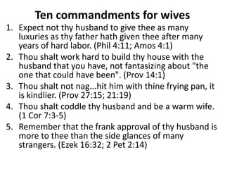 Ten commandments for wives
1. Expect not thy husband to give thee as many
   luxuries as thy father hath given thee after many
   years of hard labor. (Phil 4:11; Amos 4:1)
2. Thou shalt work hard to build thy house with the
   husband that you have, not fantasizing about "the
   one that could have been". (Prov 14:1)
3. Thou shalt not nag...hit him with thine frying pan, it
   is kindlier. (Prov 27:15; 21:19)
4. Thou shalt coddle thy husband and be a warm wife.
   (1 Cor 7:3-5)
5. Remember that the frank approval of thy husband is
   more to thee than the side glances of many
   strangers. (Ezek 16:32; 2 Pet 2:14)
 