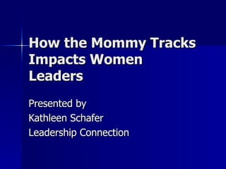 How the Mommy Tracks Impacts Women Leaders Presented by Kathleen Schafer Leadership Connection 