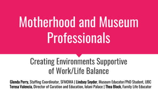 Motherhood and Museum
Professionals
Creating Environments Supportive
of Work/Life Balance
Glenda Perry, Staffing Coordinator, SFMOMA | Lindsey Snyder, Museum Educator/PhD Student, UBC
Teresa Valencia, Director of Curation and Education, Iolani Palace | Thea Block, Family Life Educator
 
