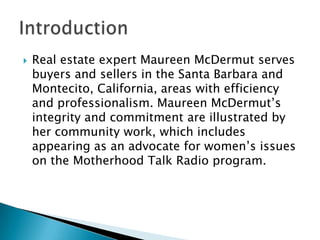 

Real estate expert Maureen McDermut serves
buyers and sellers in the Santa Barbara and
Montecito, California, areas with efficiency
and professionalism. Maureen McDermut’s
integrity and commitment are illustrated by
her community work, which includes
appearing as an advocate for women’s issues
on the Motherhood Talk Radio program.

 