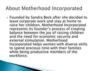 

Founded by Sandra Beck after she decided to
leave corporate work and stay at home to
raise her children, Motherhood Incorporated
represents its founder’s process of creating
balance between the joy of raising children
and the need for economic security and
external stimulation. Motherhood
Incorporated helps women with diverse skills
to spend precious time with their families
while being productive members of the
workforce.

 