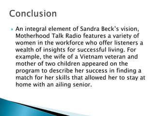 

An integral element of Sandra Beck’s vision,
Motherhood Talk Radio features a variety of
women in the workforce who offer listeners a
wealth of insights for successful living. For
example, the wife of a Vietnam veteran and
mother of two children appeared on the
program to describe her success in finding a
match for her skills that allowed her to stay at
home with an ailing senior.

 