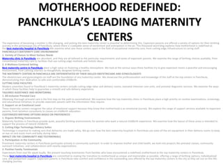 MOTHERHOOD REDEFINED:
PANCHKULA’S LEADING MATERNITY
CENTERS
The experience of becoming a mother is life-changing, and picking the best maternity center is essential to determining this. Expectant parents are offered a variety of options for their birthing
journey in the picturesque city of Panchkula, where there is a palpable sense of excitement and anticipation in the air. This thousand-word blog explores how motherhood is redefined at
the best maternity hospital in Panchkula.We examine what sets these centers apart in the field of exceptional maternity care, from cutting-edge infrastructure to caring staff.
PANCHKULA’S MATERNITY CARE ENVIRONMENT
1. Variety of Choices to Meet Various Needs
Maternity clinic in Panchkula are abundant, and they are all tailored to the particular requirements and tastes of expectant parents. We examine the range of birthing choices available, from
conventional maternity care to facilities that use cutting-edge methods and holistic ideas.
2. A Wellness-Centered Setting
Best maternity centre in Panchkula place a high value on fostering a healthy atmosphere. We look at the various ways these facilities try to give expectant moms a peaceful and encouraging
environment, from calming interiors to thoughtfully designed birthing rooms.
THE MATERNITY CENTERS IN PANCHKULA ARE DIFFERENTIATED BY THEIR SKILLED OBSTETRICIANS AND GYNECOLOGISTS
The obstetricians and gynecologists on staff are the foundation of any maternity center. We showcase the professionalism and knowledge of the staff at the top centers in Panchkula,
demonstrating their dedication to safe and comfortable childbirth.
CUTTING EDGE FACILITIES
Modern amenities found in Panchkula’s maternity centers include cutting-edge labor and delivery rooms, neonatal intensive care units, and prenatal diagnostic services. We examine the ways
in which these facilities help to guarantee a smooth and safe delivery experience.
TAILORED ASSISTANCE AND MONITORING
1. All-inclusive Prenatal Care
Obtaining thorough prenatal care is the first step on the path to parentalhood. We examine how the top maternity clinics in Panchkula place a high priority on routine examinations, screenings,
and educational initiatives to provide expectant parents with the information they require.
2. Support on an Emotional Level
These maternity centers recognize the value of emotional support because they know that motherhood is an emotional journey. We explore the range of support services available to expectant
parents, from lactation consultants to classes on childbirth education.
CUSTOMIZED BIRTHING OPTIONS BASED ON PREFERENCES
1. Organic Birthing Environments
Maternity facilities in Panchkula provide quiet, peaceful birthing environments for women who want a natural childbirth experience. We examine how the layout of these areas is intended to
support the process of natural childbirth.
2. Cutting-Edge Technology Delivery Suites
Technology is essential to making sure that deliveries are made safely. We go over how the best maternity hospitals in Panchkula use state-of-the-art equipment in their delivery rooms to keep
an eye on and assist mom and baby during labor.
IMPACT ON THE COMMUNITY AND TESTIMONIALS
1. Participation in the Community
Prominent maternity centers in Panchkula participate actively in community outreach. In order to improve mother and child health, we look into projects like prenatal classes, community
outreach initiatives, and collaborations with nearby organizations.
2. Positive Family Testimonials
Experiences from real life speak loudly. We present touching testimonies from families who have encountered a redefined motherhood at the top maternity centers in Panchkula.
These best maternity hospital in Panchkula are committed to making the transition to motherhood as unique and memorable as possible, offering a range of birthing options, individualized
care, and postpartum support. Expectant parents in Panchkula take comfort and confidence in the outstanding care offered by the top maternity centers in the city as they set out on this life-
changing journey.
 