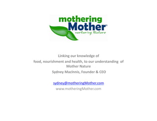 Linking	
  our	
  knowledge	
  of	
  	
  
food,	
  nourishment	
  and	
  health,	
  to	
  our	
  understanding	
  	
  of	
  
                            Mother	
  Nature	
  
              	
  Sydney	
  MacInnis,	
  Founder	
  &	
  CEO	
  

                 sydney@motheringMother.com	
  
                   www.motheringMother.com	
  
 