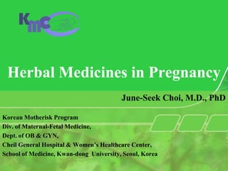 Herbal Medicines in Pregnancy
                                         June-Seek Choi, M.D., PhD

Korean Motherisk Program
Div. of Maternal-Fetal Medicine,
Dept. of OB & GYN,
Cheil General Hospital & Women’s Healthcare Center,
School of Medicine, Kwan-dong University, Seoul, Korea
 