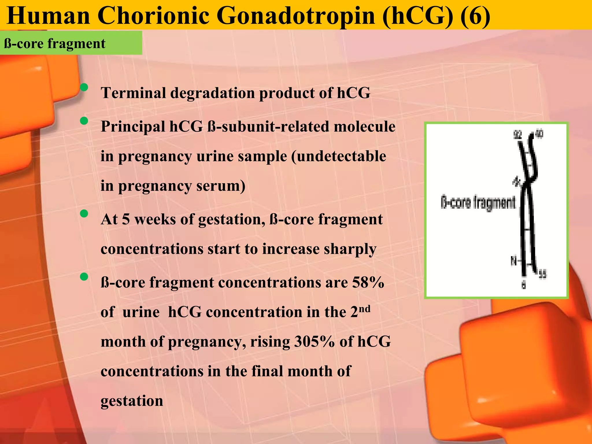 Human Chorionic Gonadotropin (hCG) (6)
ß-core fragment


          •   Terminal degradation product of hCG

          •   Principal hCG ß-subunit-related molecule
              in pregnancy urine sample (undetectable
              in pregnancy serum)

          •   At 5 weeks of gestation, ß-core fragment
              concentrations start to increase sharply

          •   ß-core fragment concentrations are 58%
              of urine hCG concentration in the 2nd
              month of pregnancy, rising 305% of hCG
              concentrations in the final month of
              gestation
 