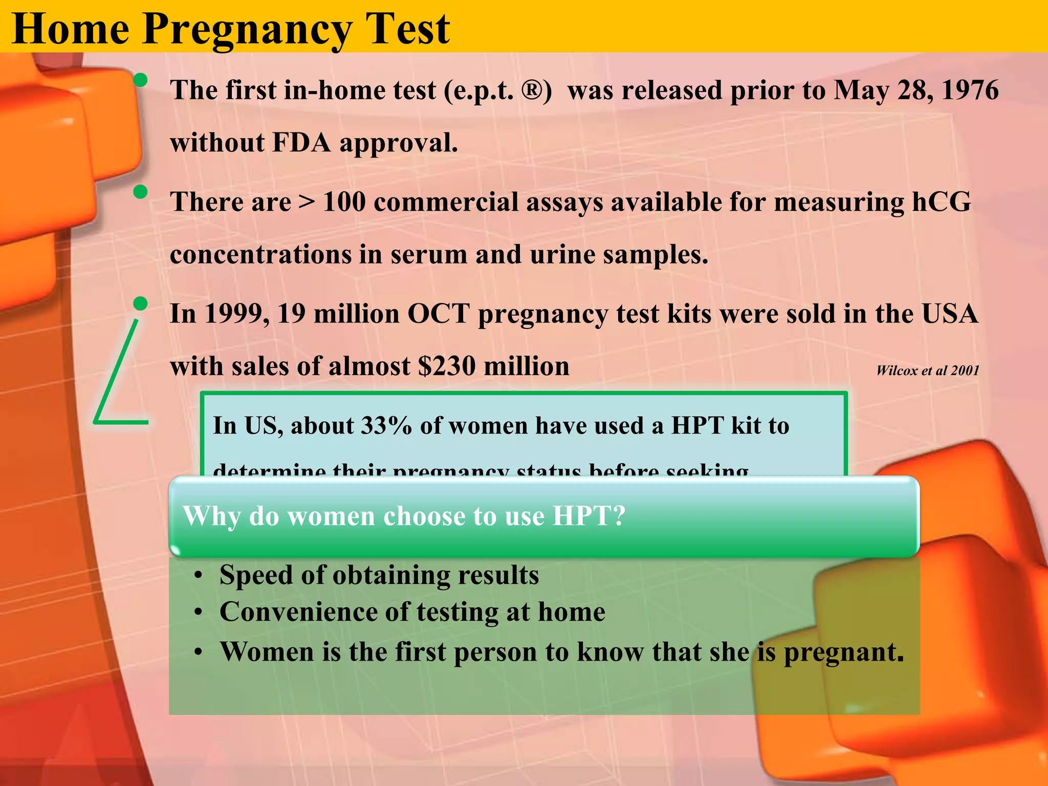 Home Pregnancy Test
     •   The first in-home test (e.p.t. ®) was released prior to May 28, 1976
         without FDA approval.

     •   There are > 100 commercial assays available for measuring hCG
         concentrations in serum and urine samples.

     •   In 1999, 19 million OCT pregnancy test kits were sold in the USA
         with sales of almost $230 million                        Wilcox et al 2001



            In US, about 33% of women have used a HPT kit to
            determine their pregnancy status before seeking
          Why do women choose to use HPT?
           professional health care.

          • Speed of obtaining results
          • Convenience of testing at home
          • Women is the first person to know that she is pregnant.
 