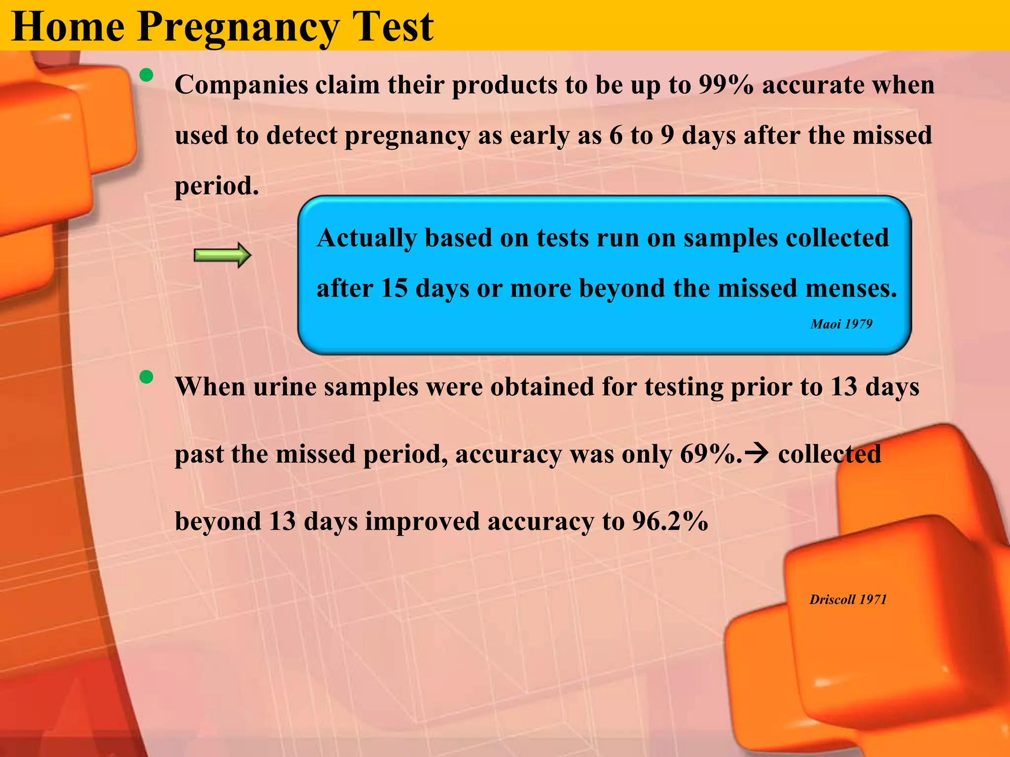 Home Pregnancy Test
     •   Companies claim their products to be up to 99% accurate when
         used to detect pregnancy as early as 6 to 9 days after the missed
         period.
                     Actually based on tests run on samples collected
                     after 15 days or more beyond the missed menses.
                                                               Maoi 1979



     •   When urine samples were obtained for testing prior to 13 days

         past the missed period, accuracy was only 69%. collected

         beyond 13 days improved accuracy to 96.2%

                                                               Driscoll 1971
 