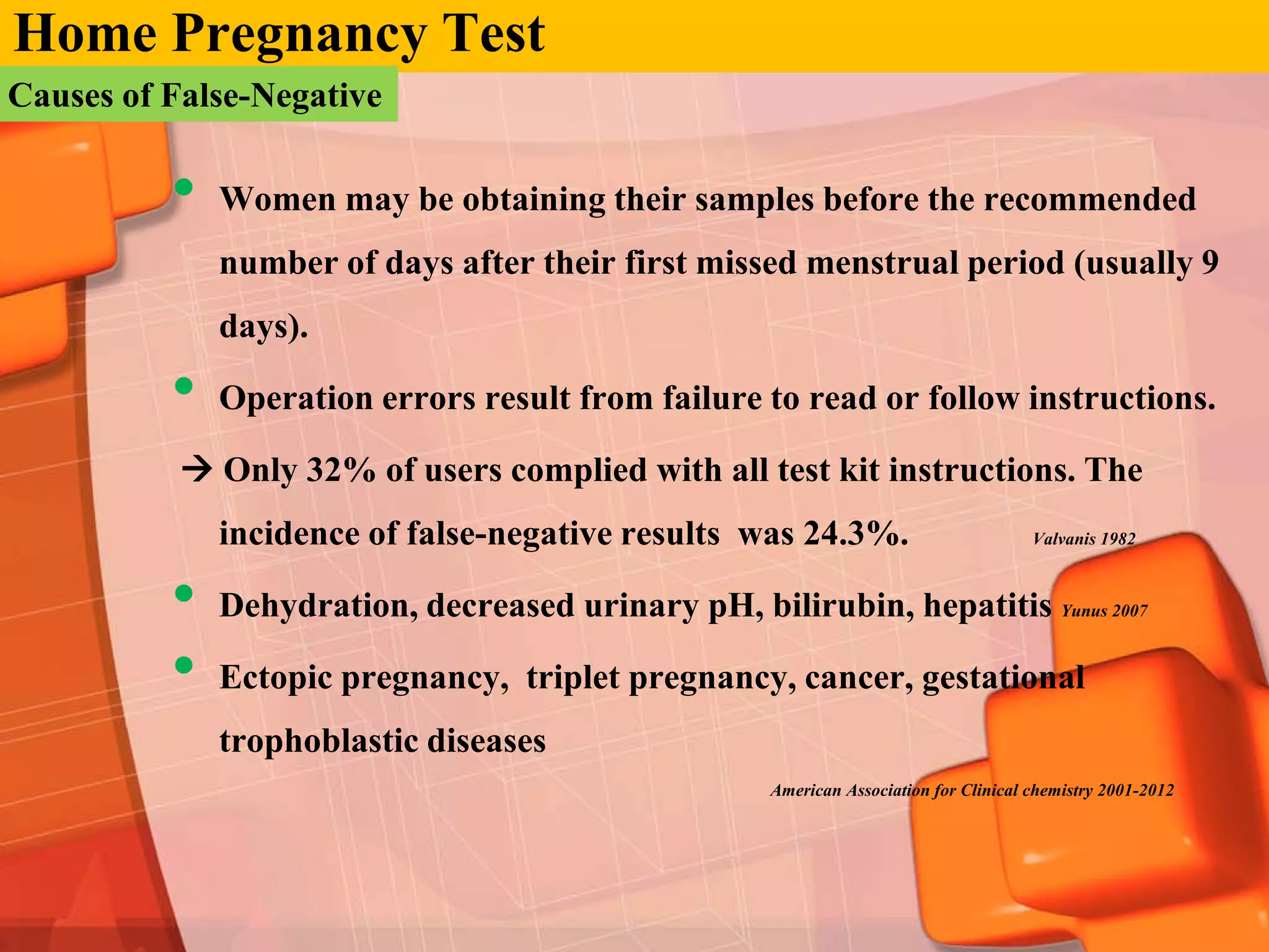 Home Pregnancy Test
Causes of False-Negative

          •   Women may be obtaining their samples before the recommended
              number of days after their first missed menstrual period (usually 9
              days).

          •   Operation errors result from failure to read or follow instructions.

            Only 32% of users complied with all test kit instructions. The
              incidence of false-negative results was 24.3%.                           Valvanis 1982



          •   Dehydration, decreased urinary pH, bilirubin, hepatitis Yunus 2007

          •   Ectopic pregnancy, triplet pregnancy, cancer, gestational
              trophoblastic diseases
                                                     American Association for Clinical chemistry 2001-2012
 