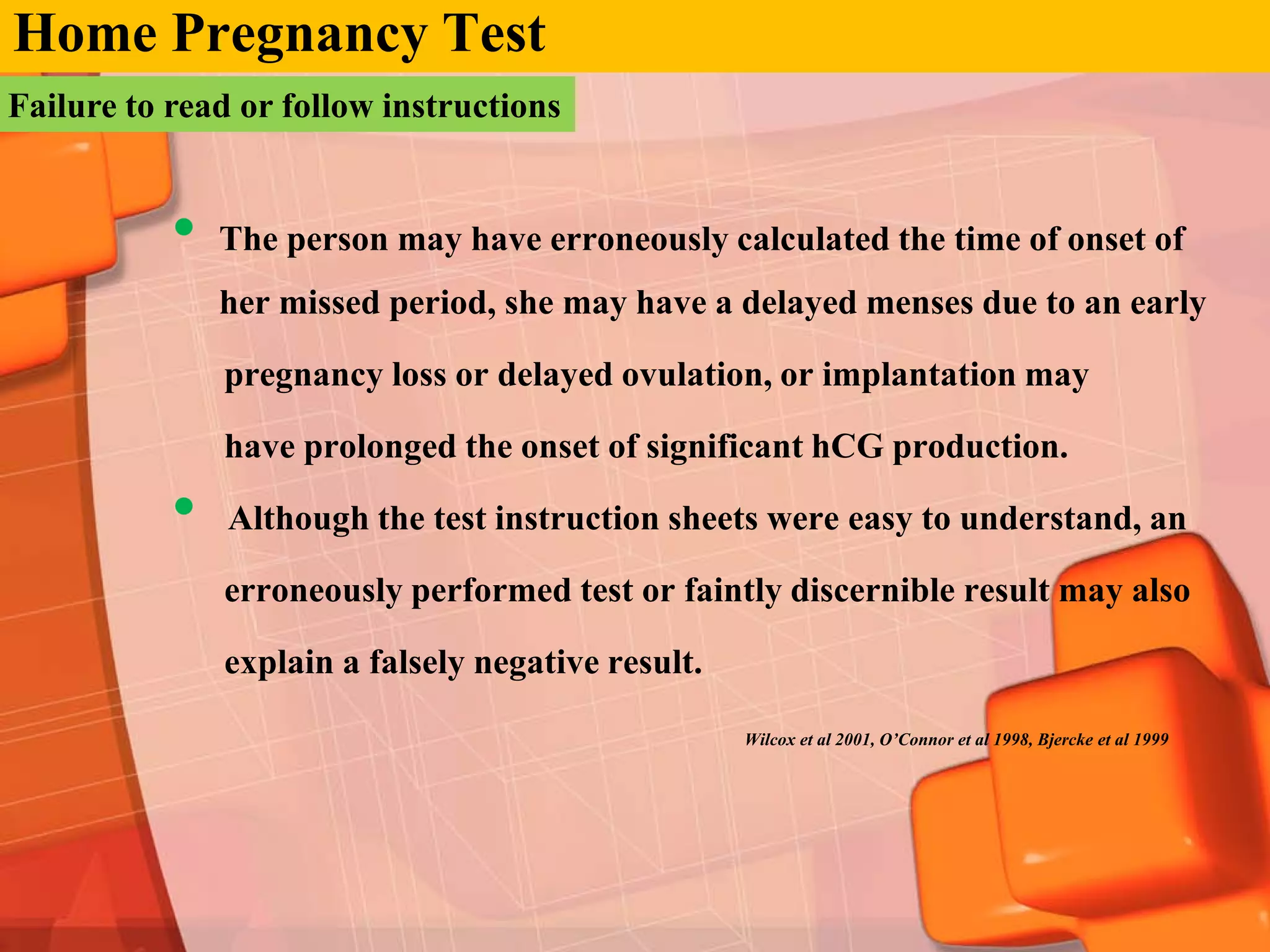 Home Pregnancy Test
Failure to read or follow instructions


           •   The person may have erroneously calculated the time of onset of
               her missed period, she may have a delayed menses due to an early

               pregnancy loss or delayed ovulation, or implantation may

               have prolonged the onset of significant hCG production.

           •   Although the test instruction sheets were easy to understand, an

               erroneously performed test or faintly discernible result may also

               explain a falsely negative result.

                                                    Wilcox et al 2001, O’Connor et al 1998, Bjercke et al 1999
 