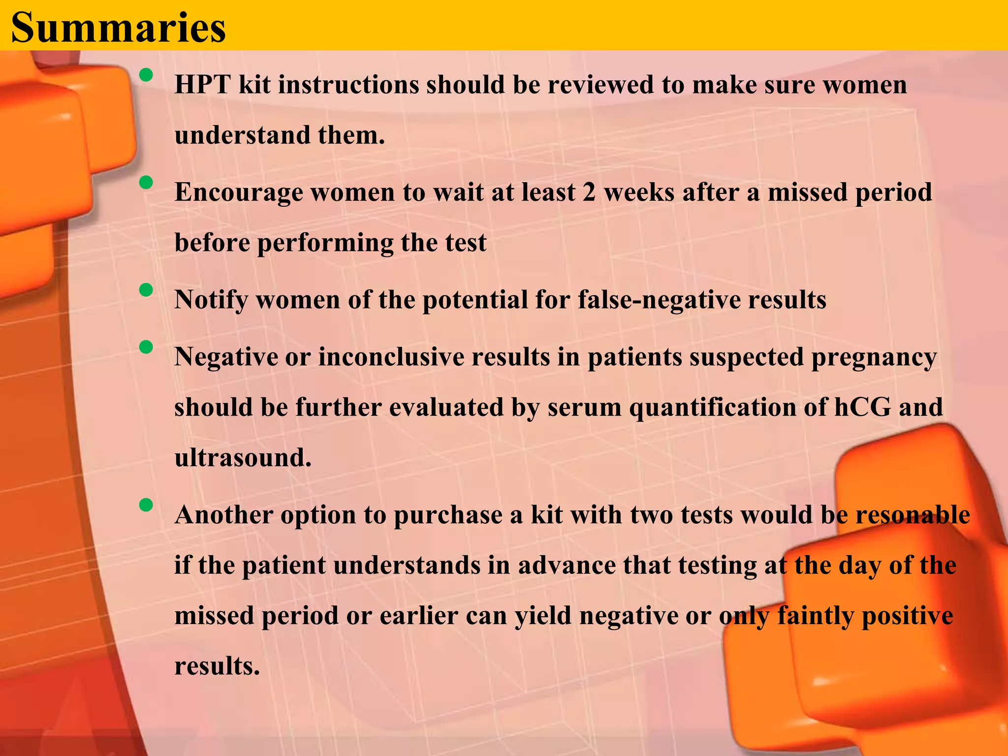 Summaries
     •   HPT kit instructions should be reviewed to make sure women
         understand them.

     •   Encourage women to wait at least 2 weeks after a missed period
         before performing the test

     •   Notify women of the potential for false-negative results

     •   Negative or inconclusive results in patients suspected pregnancy
         should be further evaluated by serum quantification of hCG and
         ultrasound.

     •   Another option to purchase a kit with two tests would be resonable
         if the patient understands in advance that testing at the day of the
         missed period or earlier can yield negative or only faintly positive
         results.
 