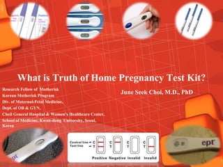 What is Truth of Home Pregnancy Test Kit?
Research Fellow of Motherisk
Korean Motherisk Program
                                                      June Seek Choi, M.D., PhD
Div. of Maternal-Fetal Medicine,
Dept. of OB & GYN,
Cheil General Hospital & Women’s Healthcare Center,
School of Medicine, Kwan-dong University, Seoul,
Korea
 