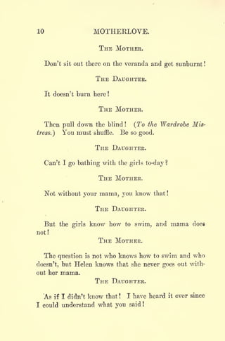 10 MOTHEELOVE.
THE MOTHER.
Don't sit out there on the veranda and get sunburnt !
THE DAUGHTER.
It doesn't burn here !
THE MOTHER.
Then pull down the blind !
(To the Wardrobe Mis-
tress.) You must shuffle. Be so good.
THE DAUGHTER.
Can't I go bathing with the girls to-day ?
THE MOTHER.
"Not without your mama, you know that !
THE DAUGHTER.
But the girls know how to swim, and mama does
not!
THE MOTHER.
The question is not who knows how to swim and who
doesn't, but Helen knows that she never goes out with-
out her mama.
THE DAUGHTER.
As if I didn't know that ! I have heard it ever since
I could understand what you said!
 